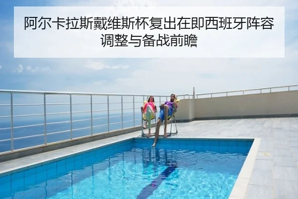 阿尔卡拉斯戴维斯杯复出在即西班牙阵容调整与备战前瞻
