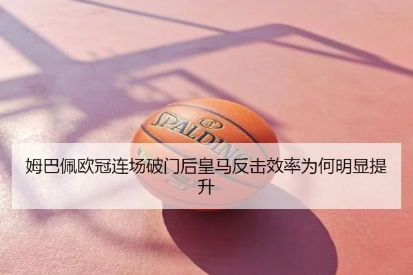 姆巴佩欧冠连场破门后皇马反击效率为何明显提升