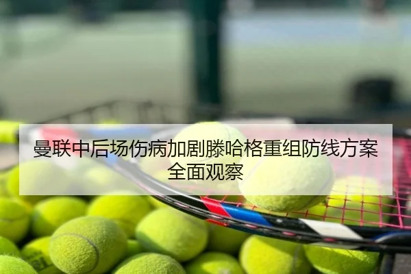 曼联中后场伤病加剧滕哈格重组防线方案全面观察