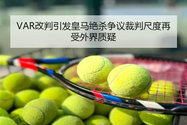 VAR改判引发皇马绝杀争议裁判尺度再受外界质疑