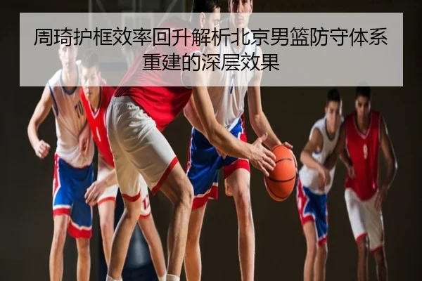 周琦护框效率回升解析北京男篮防守体系重建的深层效果